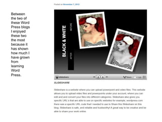 Between
the two of
these Word
Press blogs
I enjoyed
these two
the most
because it
has shown
how much I
have grown
from
learning
Word
Press.
 