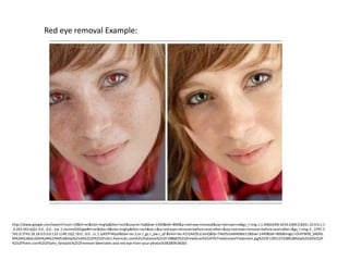 Red eye removal Example:




http://www.google.com/search?num=10&hl=en&site=imghp&tbm=isch&source=hp&biw=1440&bih=806&q=red+eye+removal&oq=red+eye+re&gs_l=img.1.1.0l4j0i24l6.4254.6369.0.8241.10.9.0.1.1
.0.203.563.6j2j1.9.0...0.0...1ac.1.vIummGSOJgw#hl=en&tbo=d&site=imghp&tbm=isch&sa=1&q=red+eye+removal+before+and+after+&oq=red+eye+removal+before+and+after+&gs_l=img.3...2797.5
592.0.5743.18.18.0.0.0.0.133.1140.16j2.18.0...0.0...1c.1.syKEPFAGyII&bav=on.2,or.r_gc.r_pw.r_qf.&bvm=bv.41524429,d.dmQ&fp=74e05ce4d4b9ee11&biw=1440&bih=806&imgrc=OnPF8HB_SNDGL
M%3A%3BoEzSMVKylNG1HM%3Bhttp%253A%252F%252Fcdn1.fiverrcdn.com%252Fphotos%252F198682%252Fmedium%252FPicTreatInstantTreatment.jpg%253F1295137328%3Bhttp%253A%252F
%252Ffiverr.com%252Fjohn_fantastic%252Fremove-blemishes-and-red-eye-from-your-photos%3B380%3B265
 
