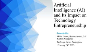 Artificial
Intelligence (AI)
and Its Impact on
Technology
Entrepreneurship
Presented by
Milan Darbar, Heena Ameena, Sai
Karthik Naraparaju
Professor. Sergei Andronikov
February 24th 2023
 