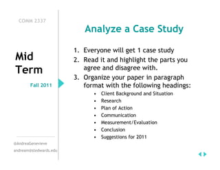 COMM 2337
                           Analyze a Case Study

                        1. Everyone will get 1 case study
Mid                     2. Read it and highlight the parts you
                           agree and disagree with.
Term
                        3. Organize your paper in paragraph
        Fall 2011          format with the following headings:
                              •   Client Background and Situation
                              •   Research
                              •   Plan of Action
                              •   Communication
                              •   Measurement/Evaluation
                              •   Conclusion
                              •   Suggestions for 2011
@AndreaGenevieve
andream@stedwards.edu
 