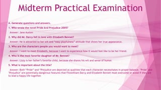 Midterm Practical Examination
A. Generate questions and answers.
1. Who wrote the novel Pride And Prejudice 2005?
Answer: Jane Austen
2. Why did Mr. Darcy fell in love with Elizabeth Bennet?
Answer: He is attracted to her wit and “easy playfulness” attitude that shows her true appearance.
3. Who are the characters people you would want to meet?
Answer: I want to meet Elizabeth, because I want to experience how it would feel like to be her friend.
4. Who is the most favorite daughter of Mr. Bennet?
Answer: Lizzy is her father’s favorite child, because she shares his wit and sense of humor.
5. What is important about the title?
Answer: Both “Pride” and “Prejudice are depicted as qualities that each character necessitates in proper balance. "Pride" and
"Prejudice" are potentially dangerous features that Fitzwilliam Darcy and Elizabeth Bennet must overcome or avoid if they are
to lead a happy life together.
 