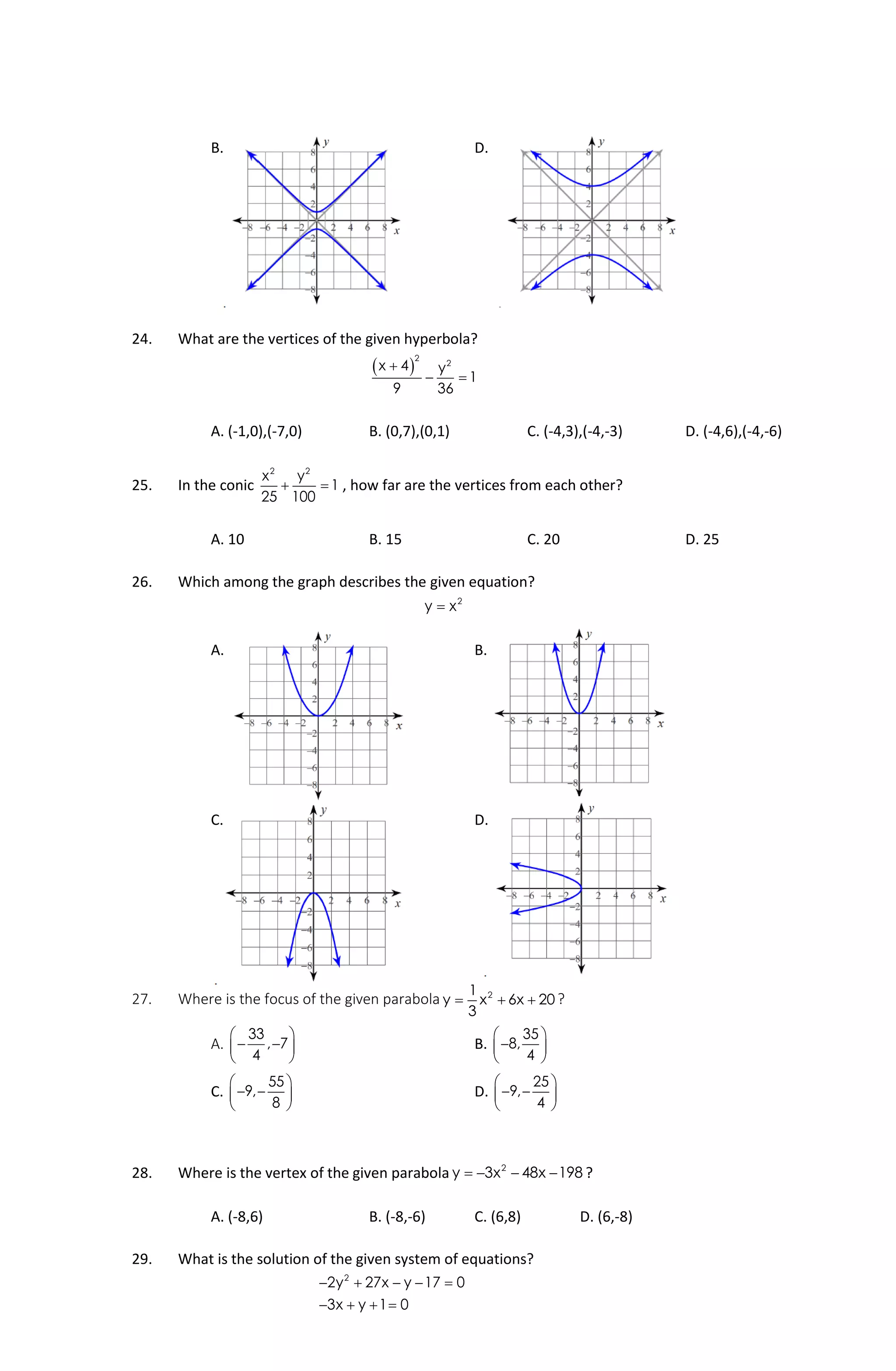B. D.
24. What are the vertices of the given hyperbola?
 
2
2
x 4 y
1
9 36

 
A. (-1,0),(-7,0) B. (0,7),(0,1) C. (-4,3),(-4,-3) D. (-4,6),(-4,-6)
25. In the conic
2 2
x y
1
25 100
  , how far are the vertices from each other?
A. 10 B. 15 C. 20 D. 25
26. Which among the graph describes the given equation?
2
y x
A. B.
C. D.
27. Where is the focus of the given parabola 21
y x 6x 20
3
   ?
A.
33
, 7
4
 
  
 
B.
35
8,
4
 
 
 
C.
55
9,
8
 
  
 
D.
25
9,
4
 
  
 
28. Where is the vertex of the given parabola 2
y 3x 48x 198    ?
A. (-8,6) B. (-8,-6) C. (6,8) D. (6,-8)
29. What is the solution of the given system of equations?
2
2y 27x y 17 0
3x y 1 0
    
   
 
