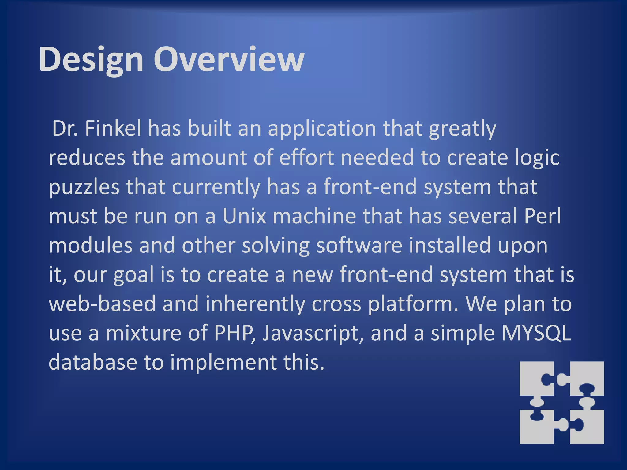 Design Overview
 Dr. Finkel has built an application that greatly
reduces the amount of effort needed to create logic
puzzles that currently has a front-end system that
must be run on a Unix machine that has several Perl
modules and other solving software installed upon
it, our goal is to create a new front-end system that is
web-based and inherently cross platform. We plan to
use a mixture of PHP, Javascript, and a simple MYSQL
database to implement this.
 