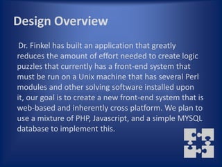 Design Overview
 Dr. Finkel has built an application that greatly
reduces the amount of effort needed to create logic
puzzles that currently has a front-end system that
must be run on a Unix machine that has several Perl
modules and other solving software installed upon
it, our goal is to create a new front-end system that is
web-based and inherently cross platform. We plan to
use a mixture of PHP, Javascript, and a simple MYSQL
database to implement this.
 