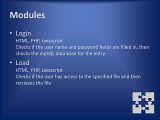 Modules
• Login
 HTML, PHP, Javascript
 Checks if the user name and password fields are filled in, then
 checks the mySQL data base for the entry
• Load
 HTML, PHP, Javascript
 Checks if the user has access to the specified file and then
 retrieves the file
 