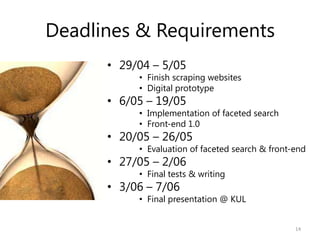 Deadlines & Requirements
• 29/04 – 5/05
• Finish scraping websites
• Digital prototype
• 6/05 – 19/05
• Implementation of faceted search
• Front-end 1.0
• 20/05 – 26/05
• Evaluation of faceted search & front-end
• 27/05 – 2/06
• Final tests & writing
• 3/06 – 7/06
• Final presentation @ KUL
14
 