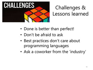 Challenges &
Lessons learned
• Done is better than perfect!
• Don’t be afraid to ask
• Best practices don’t care about
programming languages
• Ask a coworker from the ‘industry’
16
 