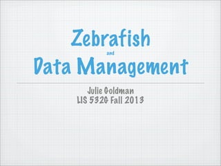 Zebrafishand
Data Management
Julie Goldman
LIS 532G Fall 2013
 