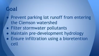 Goal 
● Prevent parking lot runoff from entering 
the Clemson watershed 
● Filter stormwater pollutants 
● Maintain pre-development hydrology 
● Ensure infiltration using a bioretention 
cell 
 