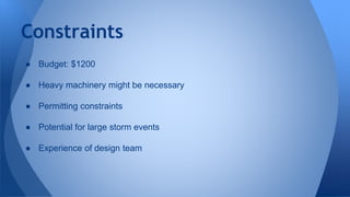 Constraints 
● Budget: $1200 
● Heavy machinery might be necessary 
● Permitting constraints 
● Potential for large storm events 
● Experience of design team 
 