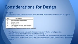 Considerations for Design 
Soil Type 
- Soil Conservation Service classifies more than 4000 different types of soils into four groups 
http://www.wetlandstudies.com/newsletters/2012/september/docs/hydro_soil_groups.pdf 
- The physical properties include infiltration rates and relative runoff potential 
- Web Soil Survey showed the area classified as Group B. 
- Group B has infiltration rates from 0.15 to 0.30 inches per hour and moderate runoff potential 
- A curve number is calculated for pre and post development to indicate the runoff potential for 
the area 
 