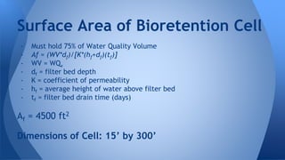 Surface Area of Bioretention Cell 
- Must hold 75% of Water Quality Volume 
- Af = (WV*df)/[K*(hf+df)(tf)] 
- WV = WQv 
- df = filter bed depth 
- K = coefficient of permeability 
- hf = average height of water above filter bed 
- tf = filter bed drain time (days) 
Af = 4500 ft2 
Dimensions of Cell: 15’ by 300’ 
 