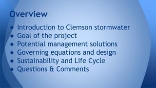 Overview 
● Introduction to Clemson stormwater 
● Goal of the project 
● Potential management solutions 
● Governing equations and design 
● Sustainability and Life Cycle 
● Questions & Comments 
 