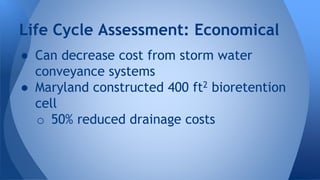 Life Cycle Assessment: Economical 
● Can decrease cost from storm water 
conveyance systems 
● Maryland constructed 400 ft2 bioretention 
cell 
o 50% reduced drainage costs 
 