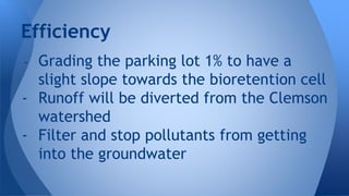 Efficiency 
- Grading the parking lot 1% to have a 
slight slope towards the bioretention cell 
- Runoff will be diverted from the Clemson 
watershed 
- Filter and stop pollutants from getting 
into the groundwater 
 