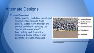 Alternate Designs 
- Porous Pavement 
- Water quality: pollutants captured 
- Volume reduction and flood 
control: water flows through the 
porous pavement reducing the 
overall volume of runoff 
- Road safety and Durability - 
increases skid resistance and 
pavement lifespan increases 
http://www.clemson.edu/extension/hgic/water/resources_stormwater/introduction_to 
_porous_pavement.html 
 