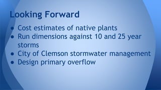 Looking Forward 
● Cost estimates of native plants 
● Run dimensions against 10 and 25 year 
storms 
● City of Clemson stormwater management 
● Design primary overflow 
 