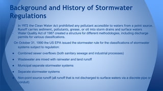 Background and History of Stormwater 
Regulations 
- In 1972 the Clean Water Act prohibited any pollutant accessible to waters from a point source. 
- Runoff carries sediment, pollutants, grease, or oil into storm drains and surface waters 
- Water Quality Act of 1987 created a structure for different methodologies, including discharge 
permits for various classifications. 
On October 31, 1990 the US EPA issued the stormwater rule for the classifications of stormwater 
systems subject to regulation: 
● Combined sewer overflows (both sanitary sewage and industrial processes) 
● Wastewater are mixed with rainwater and land runoff 
● Municipal separate stormwater systems 
● Separate stormwater systems 
● Non-point source runoff (all runoff that is not discharged to surface waters via a discrete pipe or 
conduit) 
 