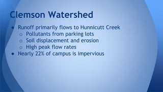 Clemson Watershed 
● Runoff primarily flows to Hunnicutt Creek 
o Pollutants from parking lots 
o Soil displacement and erosion 
o High peak flow rates 
● Nearly 22% of campus is impervious 
 