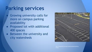 Parking services 
● Growing university calls for 
more on campus parking 
availability 
● Proposed lot with additional 
400 spaces 
● Between the university and 
city watersheds 
http://reisasphalt.com/wp-content/uploads/parking-lot. 
jpg 
 