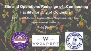 Site and Operations Redesign of Composting
Facility for City of Columbia
Rachel Cron, Shelby Green, Carrington Moore, Alena Senf, & Mallory Ware
Clemson University, Clemson, SC
October 24th, 2019
 