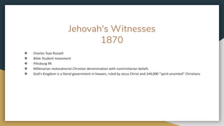 Jehovah's Witnesses
1870
❖ Charles Taze Russell
❖ Bible Student movement
❖ Pittsburg PA
❖ Millenarian restorationist Christian denomination with nontrinitarian beliefs
❖ God's Kingdom is a literal government in heaven, ruled by Jesus Christ and 144,000 "spirit-anointed" Christians
 