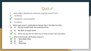 Quiz
1. What religion did jehovah’s witnesses originally convert from?
❏ A) Athiests
❏ B) Catholics and Protestants
❏ C) Judaism
2. What major event is celebrated on Pioneer Day in the Mormon faith.
❏ A) The Day Joseph Smith was visited by Christ.
❏ B) The Birth of Joseph Smith
❏ C) Marks the day the first Mormons arrived at Utah's Salt Lake Valley
3. Who is the founder of Christian Science ?
❏ A) Mary Baker Eddy
❏ B) Jesus
❏ C) Mohamad
 