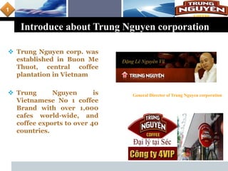 L o g o
Introduce about Trung Nguyen corporation
 Trung Nguyen corp. was
established in Buon Me
Thuot, central coffee
plantation in Vietnam
 Trung Nguyen is
Vietnamese No 1 coffee
Brand with over 1,000
cafes world-wide, and
coffee exports to over 40
countries.
General Director of Trung Nguyen corporation
1
 