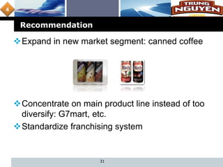 L o g o
Recommendation
31
Expand in new market segment: canned coffee
Concentrate on main product line instead of too
diversify: G7mart, etc.
Standardize franchising system
4
 