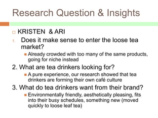 Research Question & Insights
    KRISTEN & ARI
1.    Does it make sense to enter the loose tea
      market?
        Alreadycrowded with too many of the same products,
        going for niche instead
2. What are tea drinkers looking for?
        A pureexperience, our research showed that tea
        drinkers are forming their own café culture
3. What do tea drinkers want from their brand?
        Environmentally  friendly, aesthetically pleasing, fits
        into their busy schedules, something new (moved
        quickly to loose leaf tea)
 