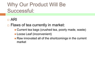 Why Our Product Will Be
Successful:
   ARI
   Flaws of tea currently in market:
       Currenttea bags (crushed tea, poorly made, waste)
       Loose Leaf (inconvenient)
       Raw innovated all of the shortcomings in the current
        market
 