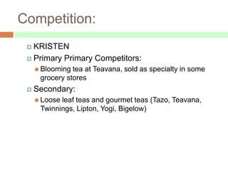 Competition:
  KRISTEN

  Primary   Primary Competitors:
    Blooming tea at Teavana, sold as specialty in some
    grocery stores
  Secondary:
    Looseleaf teas and gourmet teas (Tazo, Teavana,
    Twinnings, Lipton, Yogi, Bigelow)
 
