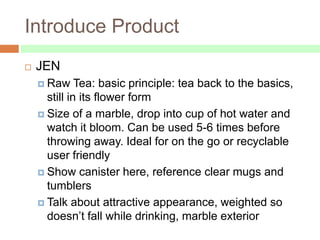 Introduce Product
   JEN
     Raw     Tea: basic principle: tea back to the basics,
      still in its flower form
     Size of a marble, drop into cup of hot water and
      watch it bloom. Can be used 5-6 times before
      throwing away. Ideal for on the go or recyclable
      user friendly
     Show canister here, reference clear mugs and
      tumblers
     Talk about attractive appearance, weighted so
      doesn’t fall while drinking, marble exterior
 