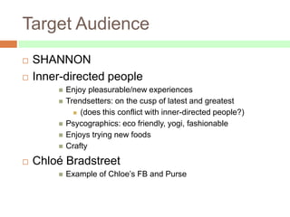 Target Audience
   SHANNON
   Inner-directed people
           Enjoy pleasurable/new experiences
           Trendsetters: on the cusp of latest and greatest
               (does this conflict with inner-directed people?)

           Psycographics: eco friendly, yogi, fashionable
           Enjoys trying new foods
           Crafty
   Chloé Bradstreet
           Example of Chloe’s FB and Purse
 