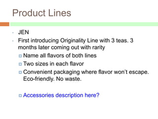 Product Lines
•   JEN
•   First introducing Originality Line with 3 teas. 3
    months later coming out with rarity
     Name all flavors of both lines

     Two sizes in each flavor

     Convenient packaging where flavor won’t escape.
      Eco-friendly. No waste.

     Accessories   description here?
 