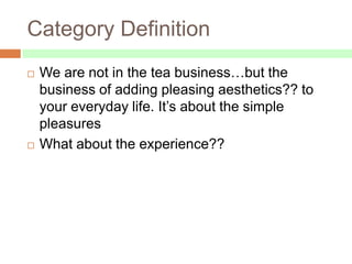 Category Definition
   We are not in the tea business…but the
    business of adding pleasing aesthetics?? to
    your everyday life. It’s about the simple
    pleasures
   What about the experience??
 