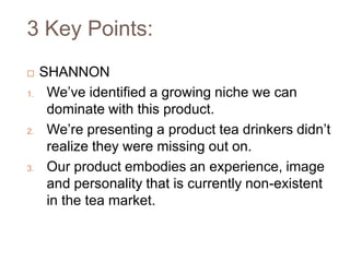 3 Key Points:
    SHANNON
1.    We’ve identified a growing niche we can
      dominate with this product.
2.    We’re presenting a product tea drinkers didn’t
      realize they were missing out on.
3.    Our product embodies an experience, image
      and personality that is currently non-existent
      in the tea market.
 