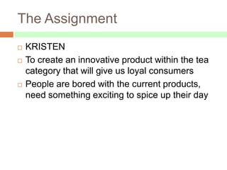 The Assignment
   KRISTEN
   To create an innovative product within the tea
    category that will give us loyal consumers
   People are bored with the current products,
    need something exciting to spice up their day
 