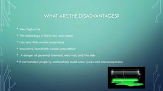 WHAT ARE THE DISADVANTAGES?
• Very high price
• This technology is fairly new and recent
• Has very little market experience
• Innovative, henceforth creates competition
• A danger of potential chemical, electrical, and fire risks
• If not handled properly, malfunctions could occur (wires and interconnections)
 