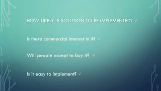 HOW LIKELY IS SOLUTION TO BE IMPLEMENTED?
Is there commercial interest in it?
Will people accept to buy it?
Is it easy to implement? ✓
✓
✓
✓
 