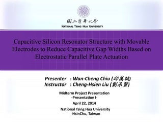 按一下以編輯母片標題樣式
NATIONAL TSING HUA UNIVERSITY
National Tsing Hua University
HsinChu, Taiwan
Presenter : Wan-Cheng Chiu (邱萬誠)
Instructor : Cheng-Hsien Liu (劉承賢)
Midterm Project Presentation
-Presentation I-
April 22, 2014
NATIONAL TSING HUA UNIVERSITY
Capacitive Silicon Resonator Structure with Movable
Electrodes to Reduce Capacitive Gap Widths Based on
Electrostatic Parallel Plate Actuation
 