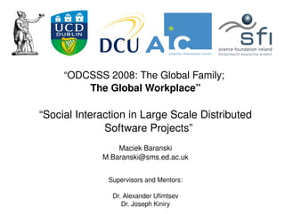 “ODCSSS 2008: The Global Family; 
             The Global Workplace”

    “Social Interaction in Large Scale Distributed 
                  Software Projects”
                     Maciek Baranski
                 M.Baranski@sms.ed.ac.uk


                   Supervisors and Mentors:

                    Dr. Alexander Ufimtsev
                               
                       Dr. Joseph Kiniry
 
