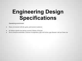 Engineering Design
            Specifications
    Operatizing environment

●   Dusty environment with dirt, grime, and moisture (outdoors)

●   No failures should occur during economic lifetime of the part
●   Device should accommodate variations in temperature, pipe wall texture, pipe diameter, and user frame size
 