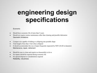 engineering design
            specifications
    Economic

●   Should have economic life of more than 5 years
●   Should not require routine maintenance other than cleaning and possible lubrication
    Geometric limitations

●   Compact size capable of folding or collapsing into portable shape
●   Total length of less than 3 feet when collapsed
●   It should accommodate this size of pipes frequently inspected by NDT (36-60 in diameter)
    Maintenance, repair, retirement

●   Should be easy to clean and require no disassembly to do so
●   No repairs should be required during economic life
●   No special disposal or considerations required
    Reliability, robustness
 