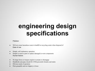 engineering design
               specifications
    Pollution

●   Will not create hazardous waste in landfill or recycling center when disposed of
    Ease of use

●   Simple, self explanatory operation
●   Simple to remove parts to replace damaged or worn components
    Human factors

●   No large forces or torques require to actuate or disengage
●   Handholds and grips should fit 5-95th percentile females and males
●   Obvious mode of operation
●   Parts graspable and not slippery or loose
 