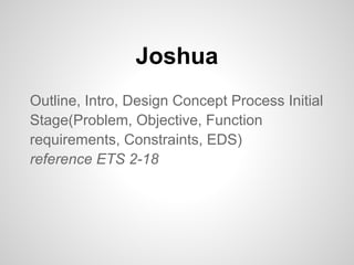 Joshua
Outline, Intro, Design Concept Process Initial
Stage(Problem, Objective, Function
requirements, Constraints, EDS)
reference ETS 2-18
 