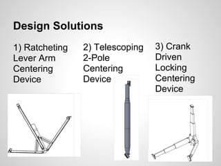 Design Solutions
1) Ratcheting   2) Telescoping   3) Crank
Lever Arm       2-Pole           Driven
Centering       Centering        Locking
Device          Device           Centering
                                 Device
 