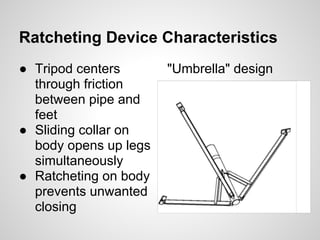 Ratcheting Device Characteristics
● Tripod centers       "Umbrella" design
  through friction
  between pipe and
  feet
● Sliding collar on
  body opens up legs
  simultaneously
● Ratcheting on body
  prevents unwanted
  closing
 