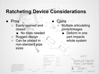 Ratcheting Device Considerations
● Pros                  ● Cons
  ○ Easily opened and     ○ Multiple articulating
    closed                  joints/linkages
    ■ No tools needed        ■ Deform in one
  ○ Rugged design               part impacts
  ○ Can be placed in            whole system
    non-standard pipe
    sizes
 