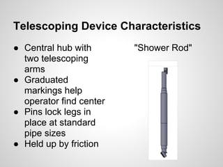 Telescoping Device Characteristics
● Central hub with       "Shower Rod"
  two telescoping
  arms
● Graduated
  markings help
  operator find center
● Pins lock legs in
  place at standard
  pipe sizes
● Held up by friction
 